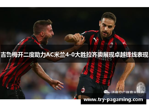 吉鲁梅开二度助力AC米兰4-0大胜拉齐奥展现卓越锋线表现