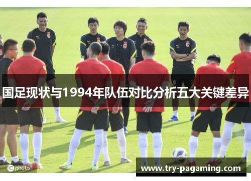 国足现状与1994年队伍对比分析五大关键差异