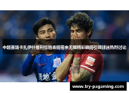 中超赛场卡扎伊什维利惊艳表现带来无限精彩瞬间引领球迷热烈讨论
