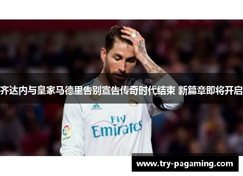 齐达内与皇家马德里告别宣告传奇时代结束 新篇章即将开启 齐达内与皇家马德里告别宣告传奇时代结束 新篇章即将开启