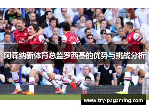 阿森纳新体育总监罗西基的优势与挑战分析
