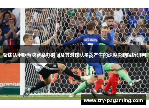 聚焦法甲联赛决赛举办时间及其对球队备战产生的深度影响解析研判