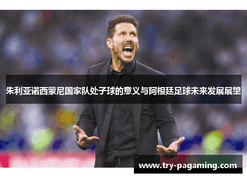 朱利亚诺西蒙尼国家队处子球的意义与阿根廷足球未来发展展望