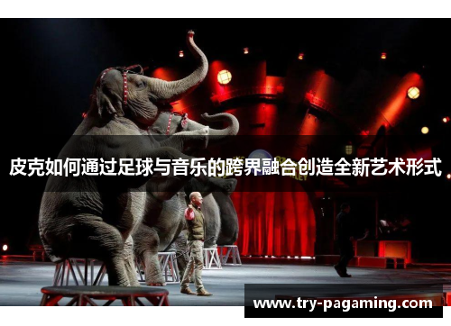 皮克如何通过足球与音乐的跨界融合创造全新艺术形式 皮克如何通过足球与音乐的跨界融合创造全新艺术形式