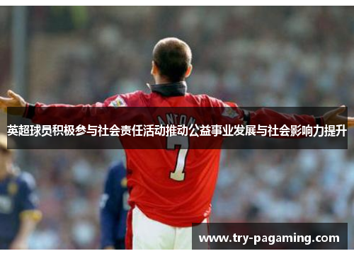 英超球员积极参与社会责任活动推动公益事业发展与社会影响力提升
