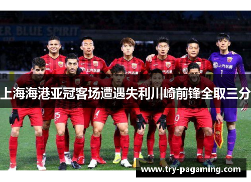 上海海港亚冠客场遭遇失利川崎前锋全取三分
