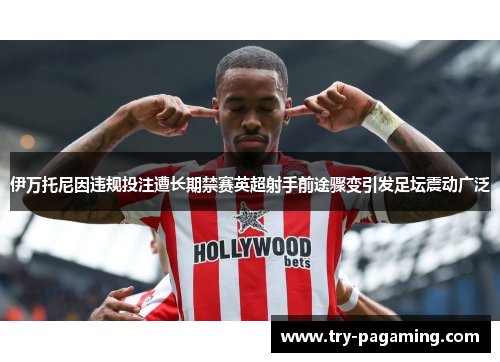 伊万托尼因违规投注遭长期禁赛英超射手前途骤变引发足坛震动广泛 伊万托尼因违规投注遭长期禁赛英超射手前途骤变引发足坛震动广泛