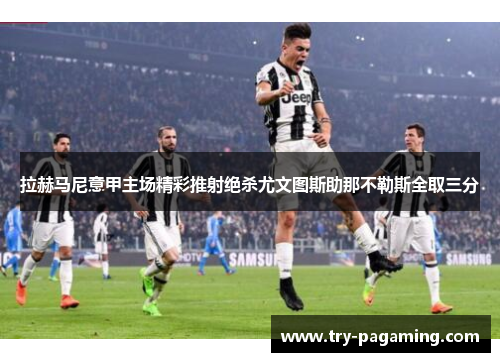 拉赫马尼意甲主场精彩推射绝杀尤文图斯助那不勒斯全取三分 拉赫马尼意甲主场精彩推射绝杀尤文图斯助那不勒斯全取三分