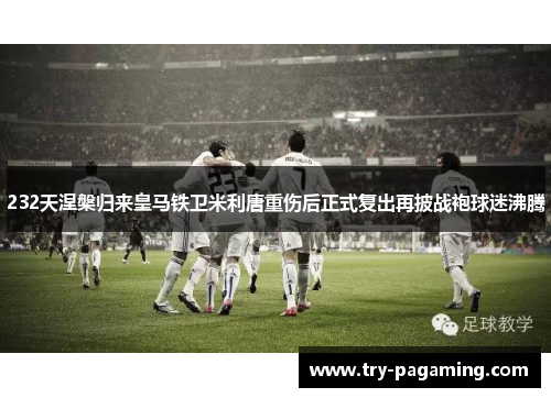 232天涅槃归来皇马铁卫米利唐重伤后正式复出再披战袍球迷沸腾 232天涅槃归来皇马铁卫米利唐重伤后正式复出再披战袍球迷沸腾