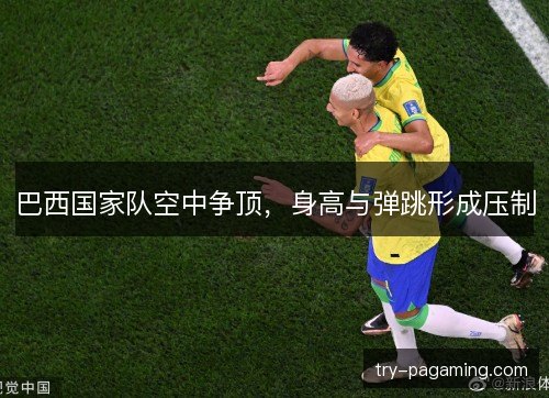 巴西国家队空中争顶,身高与弹跳形成压制 巴西国家队空中争顶,身高与弹跳形成压制