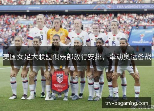 美国女足大联盟俱乐部放行安排,牵动奥运备战 美国女足大联盟俱乐部放行安排,牵动奥运备战